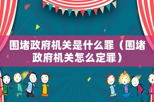 圍堵政府機(jī)關(guān)是什么罪（圍堵政府機(jī)關(guān)怎么定罪）