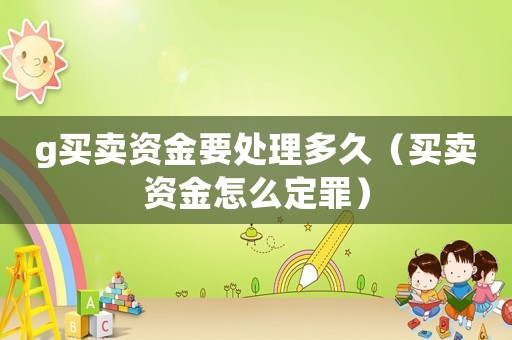 g買(mǎi)賣(mài)資金要處理多久（買(mǎi)賣(mài)資金怎么定罪）