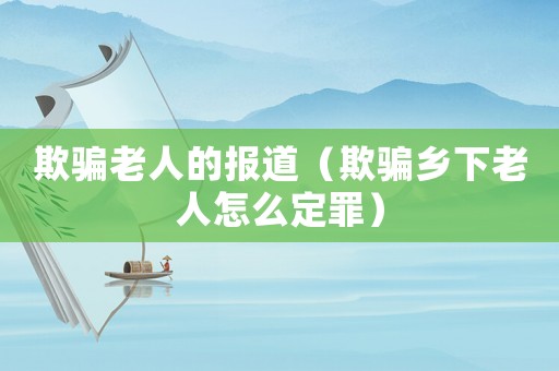 欺騙老人的報(bào)道（欺騙鄉(xiāng)下老人怎么定罪）