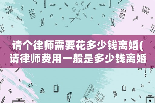 請個律師需要花多少錢離婚(請律師費(fèi)用一般是多少錢離婚)