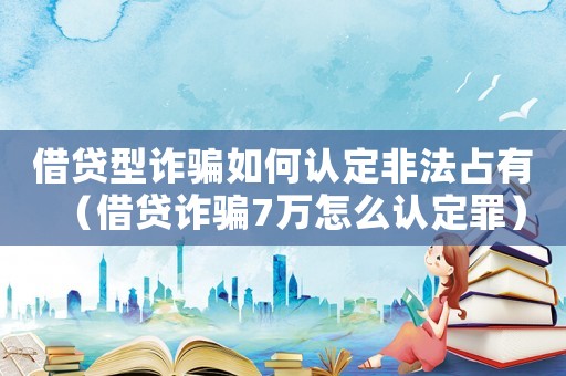 借貸型詐騙如何認(rèn)定非法占有（借貸詐騙7萬怎么認(rèn)定罪）