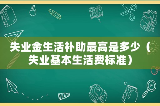 失業(yè)金生活補助最高是多少（失業(yè)基本生活費標準）