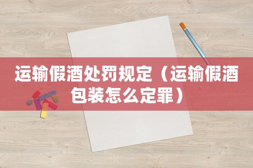 運輸假酒處罰規(guī)定（運輸假酒包裝怎么定罪）