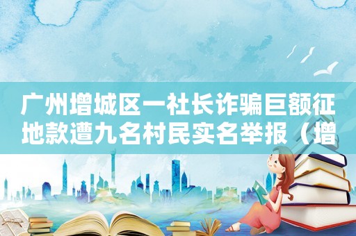 廣州增城區(qū)一社長詐騙巨額征地款遭九名村民實(shí)名舉報(bào)（增城區(qū)詐騙罪怎么定罪量刑）