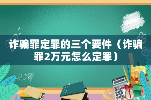 詐騙罪定罪的三個要件（詐騙罪2萬元怎么定罪）