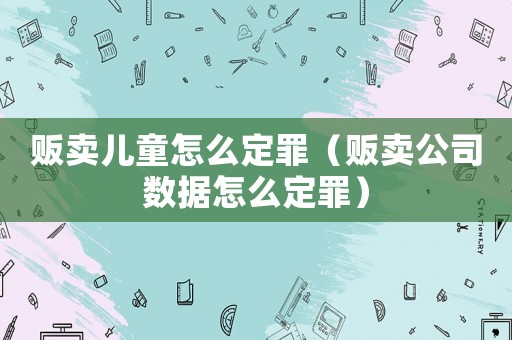 販賣兒童怎么定罪（販賣公司數(shù)據(jù)怎么定罪）