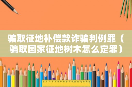 騙取征地補(bǔ)償款詐騙判例罪（騙取國家征地樹木怎么定罪）
