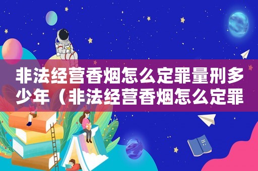 非法經營香煙怎么定罪量刑多少年（非法經營香煙怎么定罪量刑）