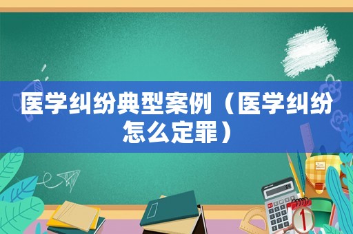 醫(yī)學(xué)糾紛典型案例（醫(yī)學(xué)糾紛怎么定罪）