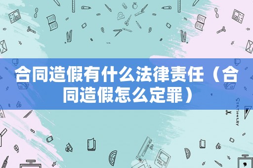 合同造假有什么法律責(zé)任（合同造假怎么定罪）