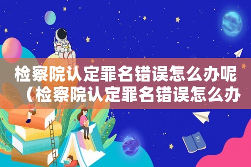 檢察院認(rèn)定罪名錯(cuò)誤怎么辦呢（檢察院認(rèn)定罪名錯(cuò)誤怎么辦）