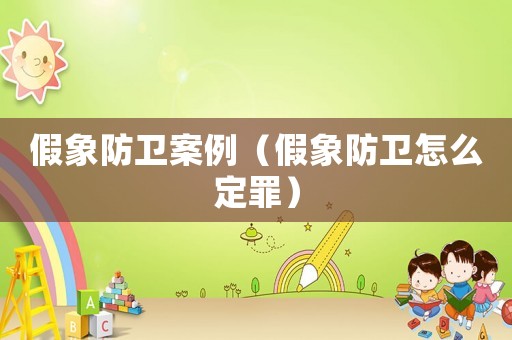 假象防衛(wèi)案例（假象防衛(wèi)怎么定罪）