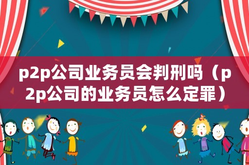 p2p公司業(yè)務(wù)員會判刑嗎（p2p公司的業(yè)務(wù)員怎么定罪）