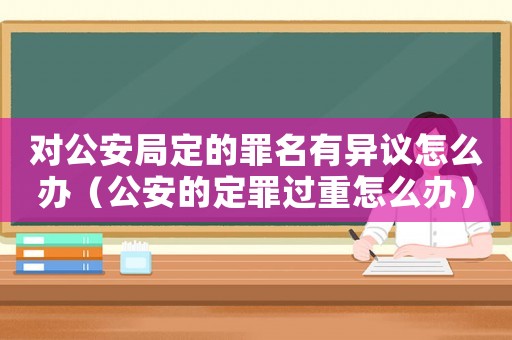 對(duì)公安局定的罪名有異議怎么辦（公安的定罪過(guò)重怎么辦）