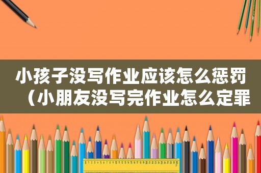 小孩子沒寫作業(yè)應該怎么懲罰（小朋友沒寫完作業(yè)怎么定罪）