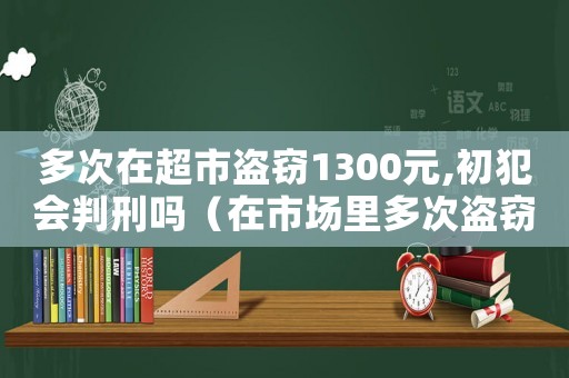 多次在超市盜竊1300元,初犯會(huì)判刑嗎（在市場(chǎng)里多次盜竊怎么定罪）