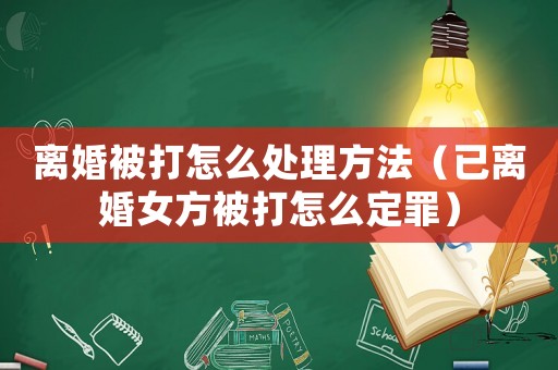 離婚被打怎么處理方法（已離婚女方被打怎么定罪）