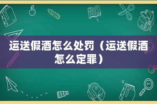 運(yùn)送假酒怎么處罰（運(yùn)送假酒怎么定罪）