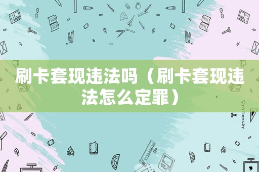 刷卡套現(xiàn)違法嗎（刷卡套現(xiàn)違法怎么定罪）
