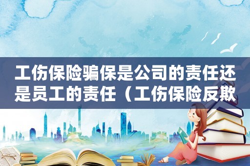 工傷保險(xiǎn)騙保是公司的責(zé)任還是員工的責(zé)任（工傷保險(xiǎn)反欺詐）