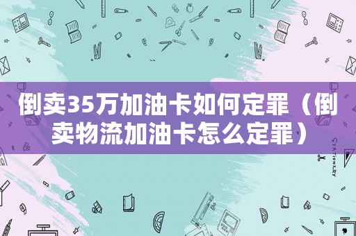 倒賣(mài)35萬(wàn)加油卡如何定罪（倒賣(mài)物流加油卡怎么定罪）