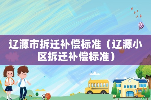 遼源市拆遷補(bǔ)償標(biāo)準(zhǔn)（遼源小區(qū)拆遷補(bǔ)償標(biāo)準(zhǔn)）