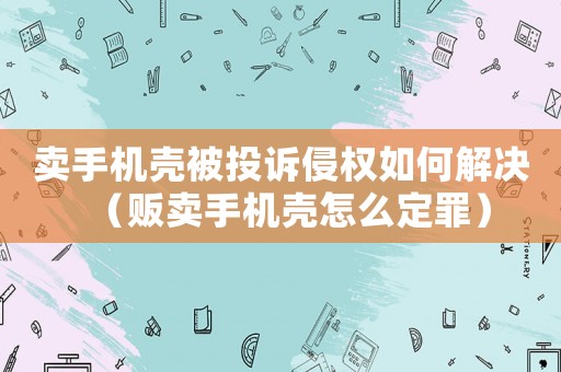 賣手機(jī)殼被投訴侵權(quán)如何解決（販賣手機(jī)殼怎么定罪）