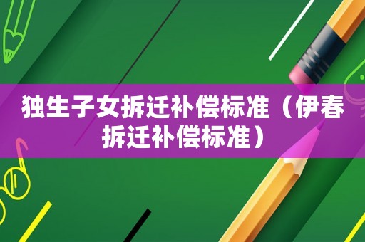獨(dú)生子女拆遷補(bǔ)償標(biāo)準(zhǔn)（伊春拆遷補(bǔ)償標(biāo)準(zhǔn)）