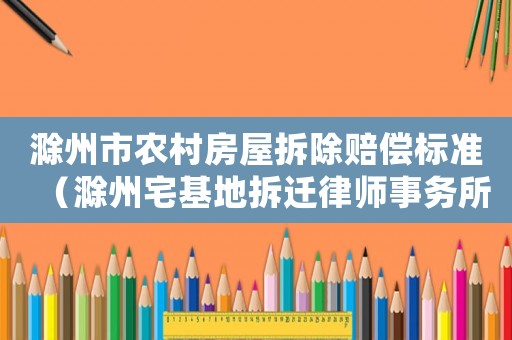 滁州市農(nóng)村房屋拆除賠償標(biāo)準(zhǔn)（滁州宅基地拆遷律師事務(wù)所排行榜）