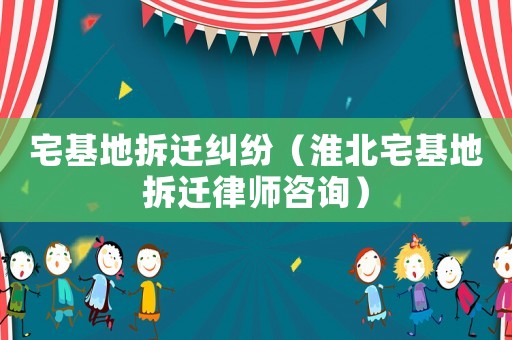 宅基地拆遷糾紛（淮北宅基地拆遷律師咨詢）