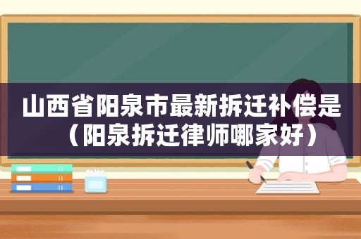山西省陽泉市最新拆遷補償是（陽泉拆遷律師哪家好）