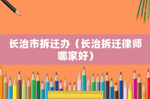 長(zhǎng)治市拆遷辦（長(zhǎng)治拆遷律師哪家好）
