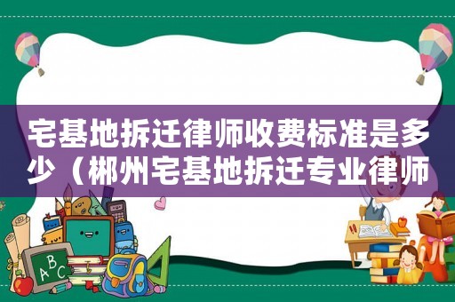 宅基地拆遷律師收費(fèi)標(biāo)準(zhǔn)是多少（郴州宅基地拆遷專(zhuān)業(yè)律師）