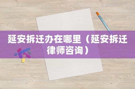 延安拆遷辦在哪里（延安拆遷律師咨詢）