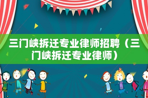 三門(mén)峽拆遷專(zhuān)業(yè)律師招聘（三門(mén)峽拆遷專(zhuān)業(yè)律師）