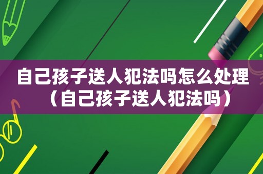 自己孩子送人犯法嗎怎么處理（自己孩子送人犯法嗎）