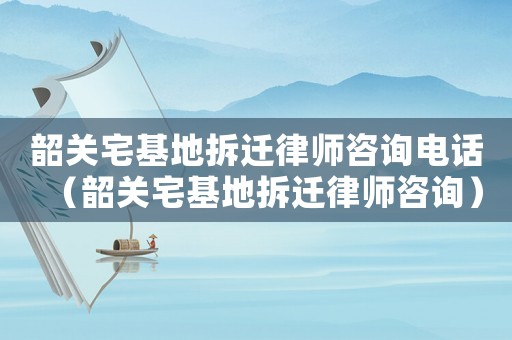 韶關(guān)宅基地拆遷律師咨詢電話（韶關(guān)宅基地拆遷律師咨詢）