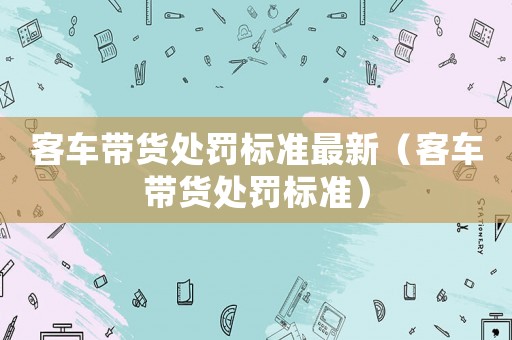 客車帶貨處罰標(biāo)準(zhǔn)最新（客車帶貨處罰標(biāo)準(zhǔn)）