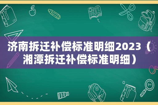 濟(jì)南拆遷補(bǔ)償標(biāo)準(zhǔn)明細(xì)2023（湘潭拆遷補(bǔ)償標(biāo)準(zhǔn)明細(xì)）