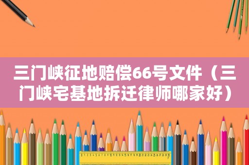 三門峽征地賠償66號(hào)文件（三門峽宅基地拆遷律師哪家好）