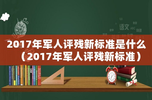 2017年軍人評(píng)殘新標(biāo)準(zhǔn)是什么（2017年軍人評(píng)殘新標(biāo)準(zhǔn)）