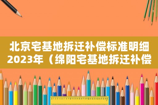 北京宅基地拆遷補償標(biāo)準(zhǔn)明細(xì)2023年（綿陽宅基地拆遷補償標(biāo)準(zhǔn)明細(xì)）