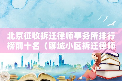北京征收拆遷律師事務所排行榜前十名（聊城小區(qū)拆遷律師事務所排行榜）