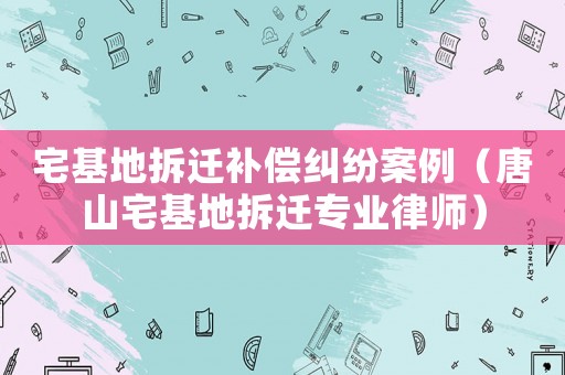 宅基地拆遷補(bǔ)償糾紛案例（唐山宅基地拆遷專業(yè)律師）