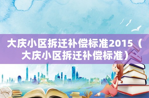 大慶小區(qū)拆遷補(bǔ)償標(biāo)準(zhǔn)2015（大慶小區(qū)拆遷補(bǔ)償標(biāo)準(zhǔn)）