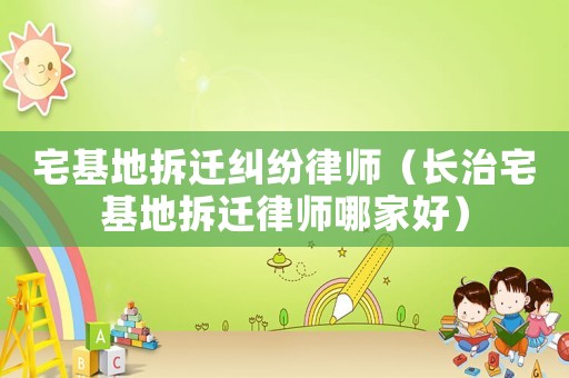 宅基地拆遷糾紛律師（長(zhǎng)治宅基地拆遷律師哪家好）