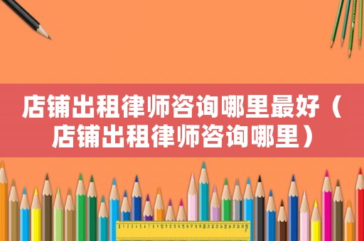 店鋪出租律師咨詢哪里最好（店鋪出租律師咨詢哪里）