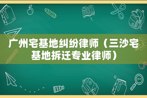 廣州宅基地糾紛律師（三沙宅基地拆遷專業(yè)律師）