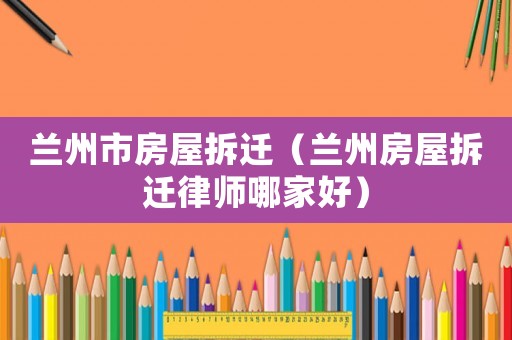 蘭州市房屋拆遷（蘭州房屋拆遷律師哪家好）