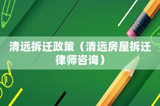 清遠(yuǎn)拆遷政策（清遠(yuǎn)房屋拆遷律師咨詢）